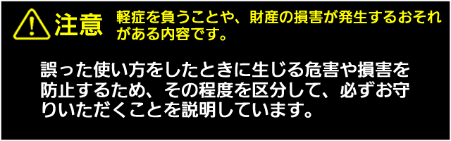 注意　　軽症を負うことや、財産の損害が発生するおそれがある内容です。誤った使い方をしたときに生じる危害や損害を防止するため、その程度を区分して、必ずお守りいただくことを説明しています。