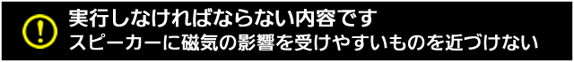 実行しなければならない内容です。スピーカーに磁気の影響を受けやすいものを近づけない