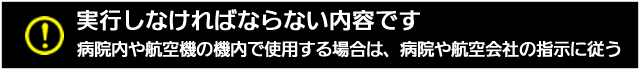実行しなければならない内容です。病院内や航空機の機内で使用する場合は、病院や航空会社の指示に従う