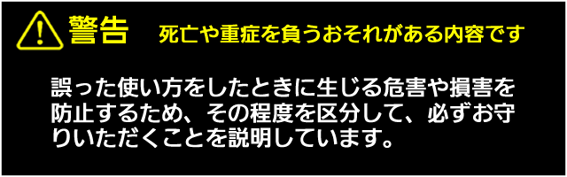 警告　死亡や重症を負うおそれがある内容です。誤った使い方をしたときに生じる危害や損害を防止するため、その程度を区分して、必ずお守りいただくことを説明しています。 