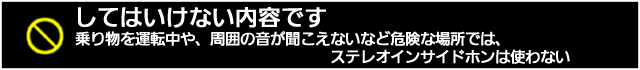 してはいけない内容です。乗り物を運転中や、周囲の音が聞こえないなど危険な場所では、ステレオインサイドホンは使わない