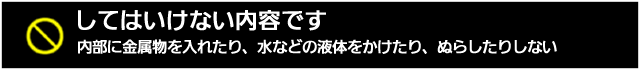 してはいけない内容です。内部に金属ぶつを入れたり、水などの液体をかけたり、ぬらしたりしない