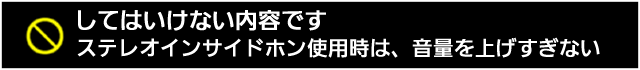 してはいけない内容です。ステレオインサイドホン使用時は、音量を上げすぎない