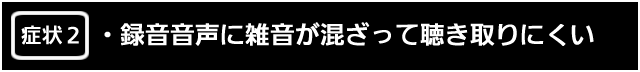 症状２　録音音声に雑音が混ざって聴き取りにくい