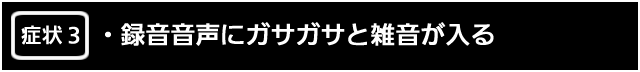 症状３　録音音声にガサガサと雑音が入る