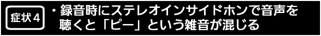 症状４　録音時にステレオインサイドホンで音声を聴くと「ピー」という雑音が混じる