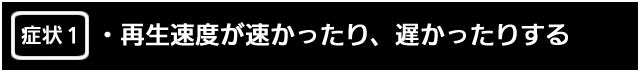 症状１　再生速度が速かったり、遅かったりする