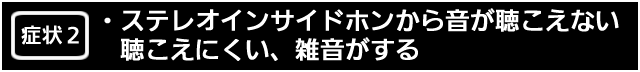 症状２　ステレオインサイドホンから音が聴こえない、聴こえにくい、雑音がする