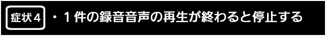症状４　１件の録音音声の再生が終わると停止する