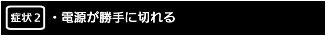 症状２　電源が勝手に切れる