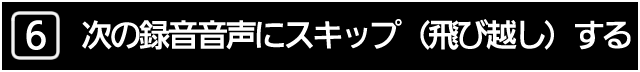 ６．次の録音音声にスキップ（飛び越し）する