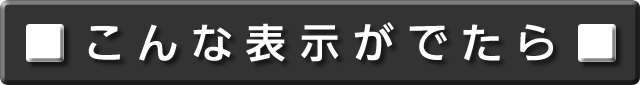 こんな表示がでたら　について説明します。次の項目から選択してください。