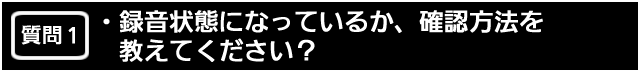 質問１　録おん状態になっているか、確認方法を教えてください？
