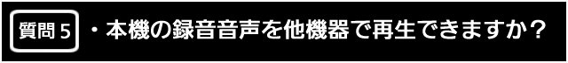 質問５　本機の録音音声を他機器で再生できますか？