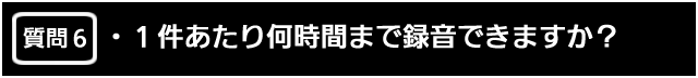 質問６　1 件あたり何時間まで録音できますか？