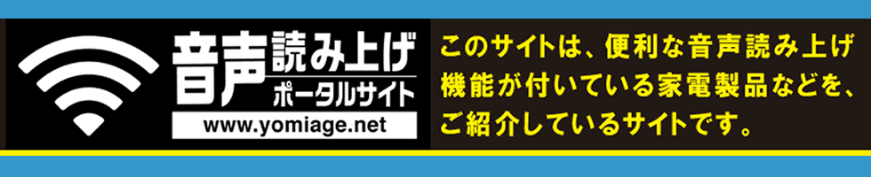 音声読み上げポータルサイトへ、ようこそ。このサイトでは、機器の操作を音声ガイドでサポートしてくれる、便利な音声読み上げ機能が付いている家電製品の操作方法の説明などを、テキストデータでご紹介しています。ただいま、次の８つの項目で、各種の情報を提供しております。ご覧になりたいページに移動するには、該当するボタンをクリックしていただくかタップしてください。