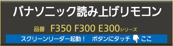 パナソニック読み上げリモコン。　音声読み上げ機能、スクリーンリーダーをオンにして、リモコンの各ボタンにタッチすると、音声でボタンのなまえや働き、使い方を聴くことができるので、墨字の取り扱い説明書を見なくても、簡単に早くわかります。対応機種は、パナソニックテレビ　ビエラF350、F300、E300シリーズです。但しすべての働きや使い方を　もうら　しているわけではございませんのでご了承下さい。